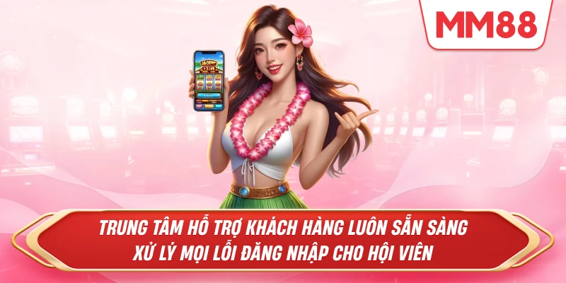 Trung tâm hỗ trợ khách hàng luôn sẵn sàng xử lý mọi lỗi đăng nhập cho hội viên